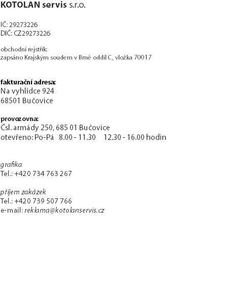 KOTOLAN servis s.r.o. IČ: 29273226 DIČ: CZ29273226 obchodní rejstřík: zapsáno Krajským soudem v Brně oddíl C, vložka 70017 fakturační adresa: Na vyhlídce 924 68501 Bučovice provozovna: Čsl. armády 250, 685 01 Bučovice otevřeno: Po-Pá 8.00 - 11.30 12.30 - 16.00 hodin grafika Tel.: +420 734 763 267 příjem zakázek Tel.: +420 739 507 766 e-mail: reklama@kotolanservis.cz 